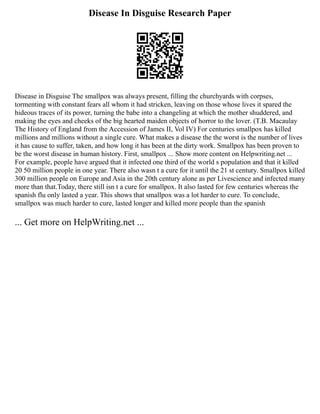 Disease In Disguise Research Paper
Disease in Disguise The smallpox was always present, filling the churchyards with corpses,
tormenting with constant fears all whom it had stricken, leaving on those whose lives it spared the
hideous traces of its power, turning the babe into a changeling at which the mother shuddered, and
making the eyes and cheeks of the big hearted maiden objects of horror to the lover. (T.B. Macaulay
The History of England from the Accession of James II, Vol IV) For centuries smallpox has killed
millions and millions without a single cure. What makes a disease the the worst is the number of lives
it has cause to suffer, taken, and how long it has been at the dirty work. Smallpox has been proven to
be the worst disease in human history. First, smallpox ... Show more content on Helpwriting.net ...
For example, people have argued that it infected one third of the world s population and that it killed
20 50 million people in one year. There also wasn t a cure for it until the 21 st century. Smallpox killed
300 million people on Europe and Asia in the 20th century alone as per Livescience and infected many
more than that.Today, there still isn t a cure for smallpox. It also lasted for few centuries whereas the
spanish flu only lasted a year. This shows that smallpox was a lot harder to cure. To conclude,
smallpox was much harder to cure, lasted longer and killed more people than the spanish
... Get more on HelpWriting.net ...
 