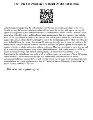 The Time For Designing The Heart Of The Robot Essay
After the decisions regarding the body structure, it s the time for designing the heart of the robot.
Similar to many RC cars and other mini robot vehicles, using DC motors with a great package of
speed reducer gearbox would be the best method to run the vehicle. In this section, I express a brief
description of the DC motors and the chosen speed reducer gears, then next chapter would include
more details regarding the relation between the motors and the power moves the vehicle with all the
accessories. Also, it should be strong enough to supply the enough digging force when supporting the
arm. Mabuchi Motor Inc. is one of the major DC motor produces located in Japan. According to the
manufacturer s official website, Mabuchi Motor was born and has grown together with a dream, the
dreams of children, adults, technicians, and our customers. They have continued to move forward and
grow, responding to the hopes of many people. (Ref#4) However, their products couldn t fulfill my
needs and I decided to go with another more economic DC motor from RadioShack. (Fig#)
Investigating the method to turn the vehicle left or right motivates me to use two of these DC motors
simultaneously. One would actuate the right side and the other one controls the left wheels.
Aforementioned motor works with 9, 12 and 18V DC power. However, as it will be mentioned more
in details later, the power supply contains four 3.7V (total 14.8V) A123 batteries. RadioShack DC
motor reaches 24000 RPM with the
... Get more on HelpWriting.net ...
 