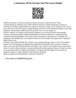 A Summary Of Sir Gawain And The Green Knight
Medieval literature is a passion that has enveloped me since I read Chrétien de Troyes
Lancelot during my freshman year. In this Arthurian romance, Chrétien represents Lancelot as
conflicted a chivalrous knight whom one expects to find only in myth, yet in violation of the code of
honor, desirous of his lord s queen. I began thinking of the tales of the Arthurian knights as more than
legendary as potentially credible historical accounts. Soon, I wrote a paper on
Gawain s rhetoric as a means to elicit specific responses in Sir Gawain and the Green Knight.
Gawain s rhetorical strategies and their manipulations ultimately lead him to a deeper personal
recognition and self acceptance. This early exercise alerted me to the pleasures of working with
languages of the Middle Ages. My academic interest in Celtic Studies was piqued when I learned of
Ogam stones in my
Literature in the Natural World class. Ogam is not a spoken language, rather, a code of inscriptions
that gave the Irish language an alphabet and supplied the Irish people with a means of writing on
stone, wood, and other natural elements with relative ease. Ogam is also found in many manuscripts,
where it is both written and read in a manner different from that employed when it is found on stones.
As an aspiring academic in Medieval Literature, I recognize that knowledge of the literature of
medieval cultures is vitally important. Irish literature, including
Ogam inscriptions and manuscripts, is therefore essential to
... Get more on HelpWriting.net ...
 