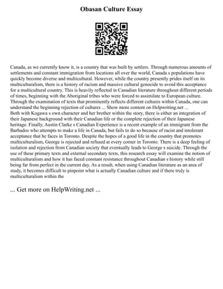 Obasan Culture Essay
Canada, as we currently know it, is a country that was built by settlers. Through numerous amounts of
settlements and constant immigration from locations all over the world, Canada s populations have
quickly become diverse and multicultural. However, while the country presently prides itself on its
multiculturalism, there is a history of racism and massive cultural genocide to avoid this acceptance
for a multicultural country. This is heavily reflected in Canadian literature throughout different periods
of times, beginning with the Aboriginal tribes who were forced to assimilate to European culture.
Through the examination of texts that prominently reflects different cultures within Canada, one can
understand the beginning rejection of cultures ... Show more content on Helpwriting.net ...
Both with Kogawa s own character and her brother within the story, there is either an integration of
their Japanese background with their Canadian life or the complete rejection of their Japanese
heritage. Finally, Austin Clarke s Canadian Experience is a recent example of an immigrant from the
Barbados who attempts to make a life in Canada, but fails to do so because of racist and intolerant
acceptance that he faces in Toronto. Despite the hopes of a good life in the country that promotes
multiculturalism, George is rejected and refused at every corner in Toronto. There is a deep feeling of
isolation and rejection from Canadian society that eventually leads to George s suicide. Through the
use of these primary texts and external secondary texts, this research essay will examine the notion of
multiculturalism and how it has faced constant resistance throughout Canadian s history while still
being far from perfect in the current day. As a result, when using Canadian literature as an area of
study, it becomes difficult to pinpoint what is actually Canadian culture and if there truly is
multiculturalism within the
... Get more on HelpWriting.net ...
 