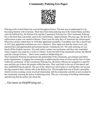 Community Policing Era Paper
Policing in the United States has evolved throughout history. The best way to understand it is by
becoming familiar with its history. There have been three policing eras in the United States and they
were the Political Era, the Reform Era, and the Community Policing Era. The Community Policing
Era is the form that is presently used in the United States. Approximately 350 years ago, the first law
enforcement system was started in Boston. These were the early days of American law enforcement.
When the colonist settled there in 1630 they appointed constables. Constables were like a sheriff and
in 1631 they appointed watchman an a few volunteers. They made sure that the streets were safe,
reported fires and apprehended and arrested anyone violating the law. The early policing era was
based off the English structure. The early police system was reactionary and they only responded
when a request was made by a victim or witness. In the last half of the nineteenth century, the Sheriff
used the concept of Posse ... Show more content on Helpwriting.net ...
The Community Policing Era promotes the partnership of the community, government and fellow
police departments. It engages the community in addressing the cause of crime and the fear of crime
within the community. In the Community Policing Era, the police officers are assigned to a specific
area and they get to know the people within that area. They went back to the use of foot patrol and
also established bicycle patrols. The use of the vehicle was still in place as well but they are not just
driving around in their vehicles like in the Reform Era. This brought back one of Peele s principles
which involves creating a more involved relationship with the community and this in turn resulted in
the community assisting the police in deterring crime. This era is focusing on building relationships
and showing that the police care about the
... Get more on HelpWriting.net ...
 