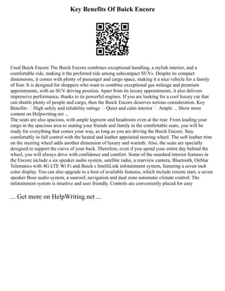 Key Benefits Of Buick Encore
Used Buick Encore The Buick Encore combines exceptional handling, a stylish interior, and a
comfortable ride, making it the preferred ride among subcompact SUVs. Despite its compact
dimensions, it comes with plenty of passenger and cargo space, making it a nice vehicle for a family
of four. It is designed for shoppers who want to combine exceptional gas mileage and premium
appointments, with an SUV driving position. Apart from its luxury appointments, it also delivers
impressive performance, thanks to its powerful engines. If you are looking for a cool luxury car that
can shuttle plenty of people and cargo, then the Buick Encore deserves serious consideration. Key
Benefits  High safety and reliability ratings  Quiet and calm interior  Ample ... Show more
content on Helpwriting.net ...
The seats are also spacious, with ample legroom and headroom even at the rear. From loading your
cargo in the spacious area to seating your friends and family in the comfortable seats, you will be
ready for everything that comes your way, as long as you are driving the Buick Encore. Stay
comfortably in full control with the heated and leather appointed steering wheel. The soft leather trim
on the steering wheel adds another dimension of luxury and warmth. Also, the seats are specially
designed to support the curve of your back. Therefore, even if you spend your entire day behind the
wheel, you will always drive with confidence and comfort. Some of the standard interior features in
the Encore include a six speaker audio system, satellite radio, a rearview camera, Bluetooth, OnStar
Telematics with 4G LTE Wi Fi and Buick s IntelliLink infotainment system, featuring a seven inch
color display. You can also upgrade to a host of available features, which include remote start, a seven
speaker Bose audio system, a sunroof, navigation and dual zone automatic climate control. The
infotainment system is intuitive and user friendly. Controls are conveniently placed for easy
... Get more on HelpWriting.net ...
 