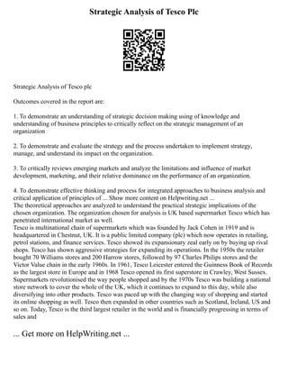 Strategic Analysis of Tesco Plc
Strategic Analysis of Tesco plc
Outcomes covered in the report are:
1. To demonstrate an understanding of strategic decision making using of knowledge and
understanding of business principles to critically reflect on the strategic management of an
organization
2. To demonstrate and evaluate the strategy and the process undertaken to implement strategy,
manage, and understand its impact on the organization.
3. To critically reviews emerging markets and analyze the limitations and influence of market
development, marketing, and their relative dominance on the performance of an organization.
4. To demonstrate effective thinking and process for integrated approaches to business analysis and
critical application of principles of ... Show more content on Helpwriting.net ...
The theoretical approaches are analyzed to understand the practical strategic implications of the
chosen organization. The organization chosen for analysis is UK based supermarket Tesco which has
penetrated international market as well.
Tesco is multinational chain of supermarkets which was founded by Jack Cohen in 1919 and is
headquartered in Chestnut, UK. It is a public limited company (plc) which now operates in retailing,
petrol stations, and finance services. Tesco showed its expansionary zeal early on by buying up rival
shops. Tesco has shown aggressive strategies for expanding its operations. In the 1950s the retailer
bought 70 Williams stores and 200 Harrow stores, followed by 97 Charles Philips stores and the
Victor Value chain in the early 1960s. In 1961, Tesco Leicester entered the Guinness Book of Records
as the largest store in Europe and in 1968 Tesco opened its first superstore in Crawley, West Sussex.
Supermarkets revolutionised the way people shopped and by the 1970s Tesco was building a national
store network to cover the whole of the UK, which it continues to expand to this day, while also
diversifying into other products. Tesco was paced up with the changing way of shopping and started
its online shopping as well. Tesco then expanded in other countries such as Scotland, Ireland, US and
so on. Today, Tesco is the third largest retailer in the world and is financially progressing in terms of
sales and
... Get more on HelpWriting.net ...
 