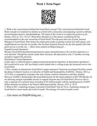 Week 1 Term Paper
1. What is the vision/mission behind the Good Hotel concept? The vision/mission behind the Good
Hotel concept is to maintain its identity as a hotel with a conscience encompassing a positive attitude,
environmental sensitive, and philanthropy. The intent of the vision is to inspire the good in us all .
(Pearce, 2012, p. 10 1, 10 2) 2. What three alternatives is Pan Janusz considering for her
recommendation to the new ownership of Good Hotel? Provide pros and cons of each. General
Manager of Good Hotel, Pam Janusz has made great strides in getting to know her staff, guests, and
neighborhood over the last six months. She has beat financial forecasts for the first quarter 2010 and
guest service is on the rise. ... Show more content on Helpwriting.net ...
Expand Current Operations:
Because Good Hotel has demonstrated positive gains and performance I do not feel expansion is a
wise decision. Though the current trends show increases, the data trend is only 17 months, not long
enough to support this decision.
Discontinue Current Operations:
Lastly, there is sufficient data to support continued operations therefore; to discontinue operations I
feel would not be wise. JdV has found a niche market who is willing to pay the increased cost to visit
Good Hotel.
3. How would you characterize Good Hotel s target customers? American sociologist Paul Ray coined
the phrase Cultural Creatives or Lifestyles of Health and Sustainability (LOHAS) . (Pearce, 2012, p.
10 5) This is a population of people who seek a better world for themselves and their children.
However, Exhibit 3 demonstrates the household income for the target audience at $65,700 (Brooks, S)
not allowing enough expendable income to support frequent stays at Good Hotel. However, this is
only a segment of a customer base consisting of 38 million people with the spending power of $209
billion annually according to the Natural Marketing Institute. (Pearce, 2012, p. 10 5)
4. What is JdV s marketing strategy to promote Good Hotel? Joie de Vivre s marketing strategy for
Good Hotel is social media and word of mouth. The strategy of word of mouth is most
... Get more on HelpWriting.net ...
 