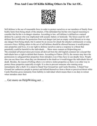 Pros And Cons Of Killin Killing Others In The Act Of...
Self defense is the use of reasonable force in order to protect ourselves or our members of family from
bodily harm from being attack of the attacker, if the defendant has his/her own logical reasoning to
consider that he/she is in danger situation. According to law, self defense is defined as a natural
defense by a person who was implicated with assault, battery or homicide. The forces used for self
defense that is sufficient for protection from real danger (not just an empty verbal threats) or to stop
any danger from being attack, but it cannot be an excuse for attack the attacker continuously or using
excessive force. Killing others in the act of self defense should be allowed because it would protect
ones properties and lives, it is our right to defense ourselves and as a response to a threat that
potentially could be harmful to the individuals. ... Show more content on Helpwriting.net ...
The extended self preservation provisions all derived from the old English common law concept that
individuals have a right to defend their homes. According to Flatow (2013), the owners may have the
permissions to safeguard their properties from intruders even if they have to use deadly force. People
also can use these laws when they are threatened to the death as it would trigger the individuals fear of
death. Besides, the reason of killing others is to retrieve stolen properties as there is no other way to
protect those properties especially at night. It is also to prevent someone who running away
immediately after a theft. It is stated in Stand Your Ground law and Castle Doctrine. A Stand Your
Ground law authorizes people to protect and defend themselves from a threat or perceived threat while
Castle Doctrine gives immunity from liability to individual which means there is no duty to retreat
when intruders enter their
... Get more on HelpWriting.net ...
 