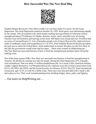 How Successful Was The New Deal Dbq
Franklin Delano Roosevelt s New Deal wouldn t of even been made if it weren t for the Great
Depression. The Great Depression started on October 24, 1929. Stock prices were plummeting rapidly
by the minute. This all resulted in the stock market crashing leaving millions of American citizens
unemployed (about 25%)(Source A). Banks, factories, mines, steels, and mills were all closing.
Families were left homeless and starving on the street. 600 banks were closed and over 34 million had
no source of income(Source C). Lots of homeless people were living in Hoovervilles, deprived towns
made of cardboard, metal, and scraps(Source C). In 1933, when Franklin Roosevelt became president,
his goal was to return the United State s stock market back to normal. His plan was the New Deal. In
this idea the government would create and test many ... Show more content on Helpwriting.net ...
The New Deal was successful because of how it fixed the unemployment problem and it solved the
banking crisis.
One of the main reasons FDR s New Deal was successful was because it fixed the unemployment in
America. He did this by creating new jobs for people. During the Great Depression 25% of people
were unemployed. That was about 13 million people(Source B). As a result of this, American families
couldn t support themselves. 4 of President Roosevelt s solutions were the Civilian Conservation Corp
(CCC), the WPA, the FERA, and the Social Security Act (Sources E,F,G). The CCC hired unemployed
young men, ages 18 25, to work for a dollar a day. These men were also provided with 3 meals a day
and a place to live. Their work included planting trees, building bridges, dams, parks, and fighting
... Get more on HelpWriting.net ...
 