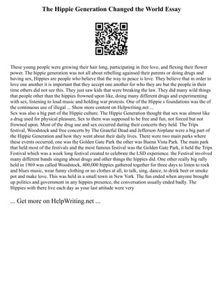 The Hippie Generation Changed the World Essay
These young people were growing their hair long, participating in free love, and flexing their flower
power. The hippie generation was not all about rebelling againsed their parents or doing drugs and
having sex, Hippies are people who believe that the way to peace is love. They believe that in order to
love one another it is important that they accept one another for who they are but the people in their
time others did not see this. They just saw kids that were breaking the law. They did many wild things
that people other than the hippies frowned upon like, doing many different drugs and experimenting
with sex, listening to loud music and holding war protests. One of the Hippie s foundations was the of
the continuous use of illegal ... Show more content on Helpwriting.net ...
Sex was also a big part of the Hippie culture. The Hippie Generation thought that sex was almost like
a drug used for physical pleasure, Sex to them was supposed to be free and fun, not forced but not
frowned upon. Most of the drug use and sex occurred during their concerts they held. The Trips
festival, Woodstock and free concerts by The Grateful Dead and Jefferson Airplane were a big part of
the Hippie Generation and how they went about their daily lives. There were two main parks where
these events occurred, one was the Golden Gate Park the other was Buena Vista Park. The main park
that held most of the festivals and the most famous festival was the Golden Gate Park, it held the Trips
Festival which was a week long festival created to celebrate the LSD experience. the Festival involved
many different bands singing about drugs and other things the hippies did. One other really big rally
held in 1969 was called Woodstock, 400,000 hippies gathered together for three days to listen to rock
and blues music, wear funny clothing or no clothes at all, to talk, sing, dance, to drink beer or smoke
pot and make love. This was held in a small town in New York. The fun ended when anyone brought
up politics and government in any hippies presence, the conversation usually ended badly. The
Hippies with there live each day as your last attitude were very
... Get more on HelpWriting.net ...
 