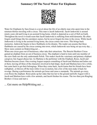 Summary Of The Novel Water For Elephants
Water for Elephants by Sara Gruen is a novel about the life of an elderly man who spent time in the
nineteen thirties traveling with a circus. This man is Jacob Jankowski. Jacob Jankowski is around
ninety years old and living in an assisted living home, which is depicted as a sort of Hell on Earth.
Throughout the novel it would seem that Jacob Jankowski is suffering from mild dementia. He often
forgets small things like his caretakers names, but he never forgets his time in the circus. While Jacob
Jankowski is living in the assisted living home, the circus comes into town. This brings back
memories. Jankowski begins to have flashbacks in his dreams. The reader can assume that these
flashbacks are caused by the circus coming into town, which Jankowski sees being set up every day ...
Show more content on Helpwriting.net ...
When one circus goes out of businesses, other take their attractions. The Benzini Brothers Circus
gained an elephant from an out of business circus. The elephant is hard to train until one member of
the crew finds out she only understands Polish. This makes Jacob the veterinary and primary elephant
caregiver, but August abuses her. As Marlena is the performer with the Elephant, Rosie, Jacob and
Marlena become closer. One evening August suspects something of Jacob and Marlena and lashes out
at them, leaving all three of the characters involved in bad shape. Jacob and Marlena leave for a while,
but come back to get their belongings. When they come back, Jacob learns that his friends have been
redlighted , or thrown off the train while it was in motion, but a few of the men make it back for
revenge. During a performance the animals get loose and cause a stampede. The animals go crazy,
even Rosie the elephant. Rosie picks up her stake that ties her to the ground and kills August with it.
Jacob and Marlena leave with a few animals, and Jacob finishes his exams. The two then join Ringling
Brother s Circus and start a
... Get more on HelpWriting.net ...
 