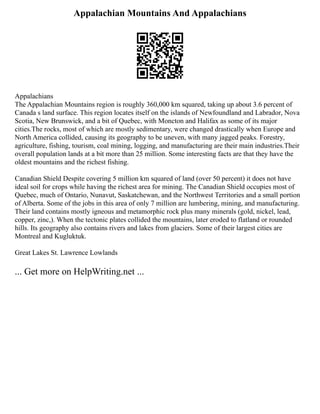 Appalachian Mountains And Appalachians
Appalachians
The Appalachian Mountains region is roughly 360,000 km squared, taking up about 3.6 percent of
Canada s land surface. This region locates itself on the islands of Newfoundland and Labrador, Nova
Scotia, New Brunswick, and a bit of Quebec, with Moncton and Halifax as some of its major
cities.The rocks, most of which are mostly sedimentary, were changed drastically when Europe and
North America collided, causing its geography to be uneven, with many jagged peaks. Forestry,
agriculture, fishing, tourism, coal mining, logging, and manufacturing are their main industries.Their
overall population lands at a bit more than 25 million. Some interesting facts are that they have the
oldest mountains and the richest fishing.
Canadian Shield Despite covering 5 million km squared of land (over 50 percent) it does not have
ideal soil for crops while having the richest area for mining. The Canadian Shield occupies most of
Quebec, much of Ontario, Nunavut, Saskatchewan, and the Northwest Territories and a small portion
of Alberta. Some of the jobs in this area of only 7 million are lumbering, mining, and manufacturing.
Their land contains mostly igneous and metamorphic rock plus many minerals (gold, nickel, lead,
copper, zinc,). When the tectonic plates collided the mountains, later eroded to flatland or rounded
hills. Its geography also contains rivers and lakes from glaciers. Some of their largest cities are
Montreal and Kugluktuk.
Great Lakes St. Lawrence Lowlands
... Get more on HelpWriting.net ...
 