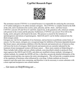Cyp19a1 Research Paper
The aromatase enzyme CYP19A1 is so named because it is responsible for catalyzing the conversion
of 19 carbon androgens to 18 carbon aromatic estrogens . The CYP19A1 is complex bound to the SER
of the cells, and is localized in the ovaries, testis, placenta, and fat , brain , and bone tissues.
CYP19A1 converts AN and TS to E1 and E2b, respectively, in the granulosa cells, which are somatic
cells present in the ovaries and the placenta. Furthermore, CYP19A1 can convert TS to E2b in the
leydig, seroli, and germ cells found in the testis. This process is crucial for the initiation of
spermatogenesis and mitosis of spermatogonia . Both E2b and E1 can be further catalyzed into the
third estrogen estriol.
Estrogens are vital for the regulation of sex hormones, and are known to proliferate certain forms of
cancers. For this reason, estrogens are a recognized target for inhibition of hormone depended diseases
like breast cancer, and aromatase inhibitors (AIs) like letrozole and anastrozole are of interest as they
will lower the levels of estrogens. Both letrozole and anastrozole are currently indicated for the
treatment of post menopausal women with breast cancer. ... Show more content on Helpwriting.net ...
These includes both cellular and non cellular methods, some described in details in protocols from
major agencies like OECD and US EPA, and others are modified in house methods. Advantages of
cellular methods, for example the H295R cell line, is that they can provide detailed information of the
substrates tested and they can express the entire steroidogenesis . This will provide a complete picture
of the regulation of hormones when influenced by a test drug. Cellular methods are however
expensive and often quite time consuming, and therefore it can be necessary to screen substrates with
a more rapid and inexpensive non cellular method
... Get more on HelpWriting.net ...
 