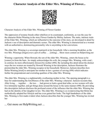 Character Analysis of the Elder Mrs. Winning of Flower...
Character Analysis of the Elder Mrs. Winning of Flower Garden
The oppression of tyranny breeds either rebellion or its counterpart, conformity, as was the case for
the character Helen Winning in the story Flower Garden by Shirley Jackson. The static, intrinsic traits
of the Elder Mrs. Winning, which are influential to the outcome of the story, are developed in detail by
Jackson s use of description and dramatic scenes. The elder Mrs. Winning is characterized as a woman
with an authoritative, domineering personality who is unyielding in her convictions.
The elder Mrs. Winning is a sovereign matriarch in her household. After a morning breakfast, as the
two Mrs. Winnings [linger] over a pot of coffee . . . [sitting] ... Show more content on Helpwriting.net
...
Winning s superiority. When Howard, the son of the elder Mrs. Winning , enters the house as he
[comes] in from the barn , he simply acknowledges his wife, the younger Mrs. Winning, with a nod ;
in contrast, he more affectionately [kisses] his mother (496). By including this detail about the distinct
ways the two women are treated by Howard Winning in her description, Jackson illustrates the
premiership the elder Mrs. Winning occupies in her household. Moreover, Jackson describes how
Helen Winning [tried] to anticipate her mother in law s gesture of serving (496) which indicates
further the preponderant and overruling qualities of the elder Mrs. Winning.
The elder Mrs. Winning is a nightmarishly overbearing mother in law. The opening paragraph is a
base for understanding the forcibleness of the elder Mrs. Winning s character. Jackson recounts that,
After living . . . together . . . the two . . . had grown to look a good deal alike, as two women will who
live intimately together, and get things done around the house in the same manner (490). By providing
this description Jackson discloses the profound extent of the influence that the elder Mrs. Winning has
had on the identity of her daughter in law. The elder Mrs. Winning is so overpowering that Helen has
methodically adopted her lifestyle and has even gained her looks. The high handedness of the elder
Mrs. Winning is first made evident when Jackson describes that the younger Mrs. Winning has invited
her
... Get more on HelpWriting.net ...
 