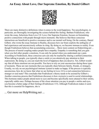 An Essay About Love, Our Supreme Emotion, By Daniel Gilbert
There are many distinctive definitions when it comes to the word happiness. Two psychologists, in
particular, are thoroughly investigating the science behind this feeling. Barbara Fredrickson, who
wrote the essay, Selections from Love 2.0: Love, Our Supreme Emotion, focuses on formulating
positive connections with people through micro moments. She believes that these conscious
interactions are beneficial to positive resonance and to our mental well being. On the contrary, Daniel
Gilbert, who wrote the essay Immune to Reality, discusses how our brain exploits the ambiguity of
bad experiences and unconsciously softens its sting. By doing so, we become immune to reality. Even
though Fredrickson believes that accumulating conscious ... Show more content on Helpwriting.net ...
The process of neural coupling makes people have empathy. Empathy is something that you gain
when you feel other people s emotions. It can only be earned when you understand one s pain.
According to Fredrickson, these conscious acts can only be reached by sharing a unified connection.
When talking to people, you typically share a smile or you attentively pay attention to their
expressions. By doing so, you can reach the level of happiness that you deserve. Yet, Gilbert would
say that all these emotions are not possible. You have to rely on your unconscious during these types
of moments. These are rare moments that you typically share between family, friends, or strangers.
Usually, we rely on our psychological immune system to make us happy. If the process is typically
unconscious, how do we know that what we are feeling in Love 2.0 is a real connection between a
stranger or soul mate? This concludes that Fredrickson s theory needs to be assisted by Gilbert s.
Another conscious process that Fredrickson discusses is how oxytocin is used in social relationships.
This hormone makes people attend more to eyes and become specifically more attuned to their smiles,
especially subtle ones. Perhaps because of the closer attention you pay to people s smiles and eyes,
you become a better judge of their feelings (Fredrickson 115). Although Fredrickson makes it seem
that this is essential for happiness, she is
... Get more on HelpWriting.net ...
 