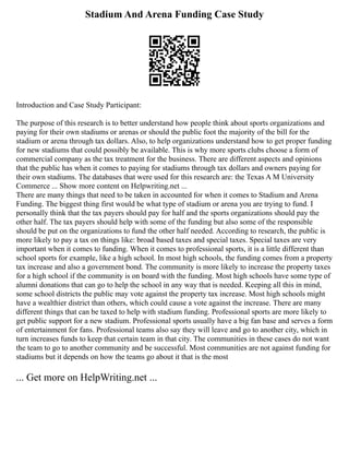Stadium And Arena Funding Case Study
Introduction and Case Study Participant:
The purpose of this research is to better understand how people think about sports organizations and
paying for their own stadiums or arenas or should the public foot the majority of the bill for the
stadium or arena through tax dollars. Also, to help organizations understand how to get proper funding
for new stadiums that could possibly be available. This is why more sports clubs choose a form of
commercial company as the tax treatment for the business. There are different aspects and opinions
that the public has when it comes to paying for stadiums through tax dollars and owners paying for
their own stadiums. The databases that were used for this research are: the Texas A M University
Commerce ... Show more content on Helpwriting.net ...
There are many things that need to be taken in accounted for when it comes to Stadium and Arena
Funding. The biggest thing first would be what type of stadium or arena you are trying to fund. I
personally think that the tax payers should pay for half and the sports organizations should pay the
other half. The tax payers should help with some of the funding but also some of the responsible
should be put on the organizations to fund the other half needed. According to research, the public is
more likely to pay a tax on things like: broad based taxes and special taxes. Special taxes are very
important when it comes to funding. When it comes to professional sports, it is a little different than
school sports for example, like a high school. In most high schools, the funding comes from a property
tax increase and also a government bond. The community is more likely to increase the property taxes
for a high school if the community is on board with the funding. Most high schools have some type of
alumni donations that can go to help the school in any way that is needed. Keeping all this in mind,
some school districts the public may vote against the property tax increase. Most high schools might
have a wealthier district than others, which could cause a vote against the increase. There are many
different things that can be taxed to help with stadium funding. Professional sports are more likely to
get public support for a new stadium. Professional sports usually have a big fan base and serves a form
of entertainment for fans. Professional teams also say they will leave and go to another city, which in
turn increases funds to keep that certain team in that city. The communities in these cases do not want
the team to go to another community and be successful. Most communities are not against funding for
stadiums but it depends on how the teams go about it that is the most
... Get more on HelpWriting.net ...
 