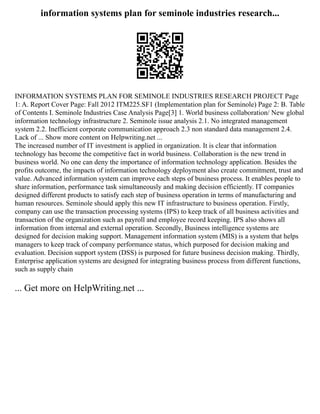 information systems plan for seminole industries research...
INFORMATION SYSTEMS PLAN FOR SEMINOLE INDUSTRIES RESEARCH PROJECT Page
1: A. Report Cover Page: Fall 2012 ITM225.SF1 (Implementation plan for Seminole) Page 2: B. Table
of Contents I. Seminole Industries Case Analysis Page[3] 1. World business collaboration/ New global
information technology infrastructure 2. Seminole issue analysis 2.1. No integrated management
system 2.2. Inefficient corporate communication approach 2.3 non standard data management 2.4.
Lack of ... Show more content on Helpwriting.net ...
The increased number of IT investment is applied in organization. It is clear that information
technology has become the competitive fact in world business. Collaboration is the new trend in
business world. No one can deny the importance of information technology application. Besides the
profits outcome, the impacts of information technology deployment also create commitment, trust and
value. Advanced information system can improve each steps of business process. It enables people to
share information, performance task simultaneously and making decision efficiently. IT companies
designed different products to satisfy each step of business operation in terms of manufacturing and
human resources. Seminole should apply this new IT infrastructure to business operation. Firstly,
company can use the transaction processing systems (IPS) to keep track of all business activities and
transaction of the organization such as payroll and employee record keeping. IPS also shows all
information from internal and external operation. Secondly, Business intelligence systems are
designed for decision making support. Management information system (MIS) is a system that helps
managers to keep track of company performance status, which purposed for decision making and
evaluation. Decision support system (DSS) is purposed for future business decision making. Thirdly,
Enterprise application systems are designed for integrating business process from different functions,
such as supply chain
... Get more on HelpWriting.net ...
 