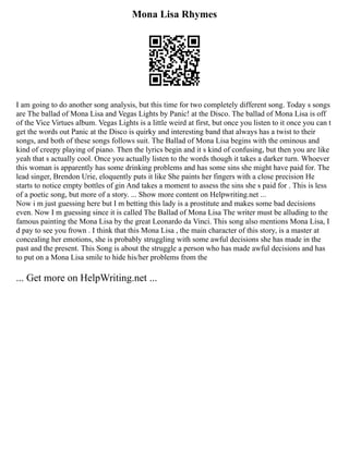 Mona Lisa Rhymes
I am going to do another song analysis, but this time for two completely different song. Today s songs
are The ballad of Mona Lisa and Vegas Lights by Panic! at the Disco. The ballad of Mona Lisa is off
of the Vice Virtues album. Vegas Lights is a little weird at first, but once you listen to it once you can t
get the words out Panic at the Disco is quirky and interesting band that always has a twist to their
songs, and both of these songs follows suit. The Ballad of Mona Lisa begins with the ominous and
kind of creepy playing of piano. Then the lyrics begin and it s kind of confusing, but then you are like
yeah that s actually cool. Once you actually listen to the words though it takes a darker turn. Whoever
this woman is apparently has some drinking problems and has some sins she might have paid for. The
lead singer, Brendon Urie, eloquently puts it like She paints her fingers with a close precision He
starts to notice empty bottles of gin And takes a moment to assess the sins she s paid for . This is less
of a poetic song, but more of a story. ... Show more content on Helpwriting.net ...
Now i m just guessing here but I m betting this lady is a prostitute and makes some bad decisions
even. Now I m guessing since it is called The Ballad of Mona Lisa The writer must be alluding to the
famous painting the Mona Lisa by the great Leonardo da Vinci. This song also mentions Mona Lisa, I
d pay to see you frown . I think that this Mona Lisa , the main character of this story, is a master at
concealing her emotions, she is probably struggling with some awful decisions she has made in the
past and the present. This Song is about the struggle a person who has made awful decisions and has
to put on a Mona Lisa smile to hide his/her problems from the
... Get more on HelpWriting.net ...
 