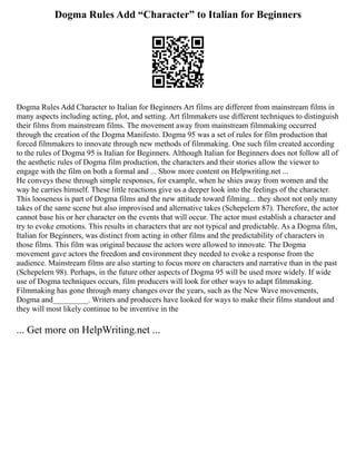 Dogma Rules Add “Character” to Italian for Beginners
Dogma Rules Add Character to Italian for Beginners Art films are different from mainstream films in
many aspects including acting, plot, and setting. Art filmmakers use different techniques to distinguish
their films from mainstream films. The movement away from mainstream filmmaking occurred
through the creation of the Dogma Manifesto. Dogma 95 was a set of rules for film production that
forced filmmakers to innovate through new methods of filmmaking. One such film created according
to the rules of Dogma 95 is Italian for Beginners. Although Italian for Beginners does not follow all of
the aesthetic rules of Dogma film production, the characters and their stories allow the viewer to
engage with the film on both a formal and ... Show more content on Helpwriting.net ...
He conveys these through simple responses, for example, when he shies away from women and the
way he carries himself. These little reactions give us a deeper look into the feelings of the character.
This looseness is part of Dogma films and the new attitude toward filming... they shoot not only many
takes of the same scene but also improvised and alternative takes (Schepelern 87). Therefore, the actor
cannot base his or her character on the events that will occur. The actor must establish a character and
try to evoke emotions. This results in characters that are not typical and predictable. As a Dogma film,
Italian for Beginners, was distinct from acting in other films and the predictability of characters in
those films. This film was original because the actors were allowed to innovate. The Dogma
movement gave actors the freedom and environment they needed to evoke a response from the
audience. Mainstream films are also starting to focus more on characters and narrative than in the past
(Schepelern 98). Perhaps, in the future other aspects of Dogma 95 will be used more widely. If wide
use of Dogma techniques occurs, film producers will look for other ways to adapt filmmaking.
Filmmaking has gone through many changes over the years, such as the New Wave movements,
Dogma and_________. Writers and producers have looked for ways to make their films standout and
they will most likely continue to be inventive in the
... Get more on HelpWriting.net ...
 