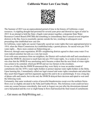 California Water Law Case Study
The Summer of 2015 was an unprecedented period of time in the history of California s water
resources. A crippling drought had persisted for several years prior and showed no signs of relief in
2015. In an attempt to hold the State s fragile water project together, a desperate State Water
Resources Control Board (SWCRB) did something so extraordinary that it caused several irrigation
districts in the Bay Area to essentially operate outside the law, resulting in subsequent court
proceedings that established new case law.
In California, water rights are sacred. Especially sacred are water rights that were appropriated prior to
1914, when the Water Commission Act established today s permit process. So sacred were pre 1914
water rights ... Show more content on Helpwriting.net ...
However, through some negotiation, BVID s neighboring districts agreed to share some water if we
were indeed curtailed, but only as a very last resort.
Even with some assurances from our neighbors, the District still worked with staff and consultants to
appeal the SWRCB s decision to reach back into pre 1914 water rights. As a week or two passed, it
was clear that the SWRCB was unrelenting and it became evident that the next block of water rights
was certain to be curtailed, which put BVID and our rice farmers in the crosshairs.
It was on a Friday that the SWRCB announced they were likely to issue an another round of
curtailments into the 1870 s water rights holders to protect riparian water rights holders in the Delta.
Upon learning this, I immediately called our legal counsel and water rights consultants and asked that
they assert their biggest and best arguments against this and to do so unrelentingly. It was a long day
of phone calls and emails, but in the end, the SWRCB delayed their decision and opted to wait until
the following week.
Fortunately, that same weekend a series of powerful thunderstorms swept over the northern Sierra
flows ever so slightly elevated in the Yuba and Feather Rivers. This fortuitous event could not have
come any sooner because coincidently, that week in August was just after the downstream demand
curve had peaked and the ever so slight bump in flows had knocked the final round of curtailments
... Get more on HelpWriting.net ...
 