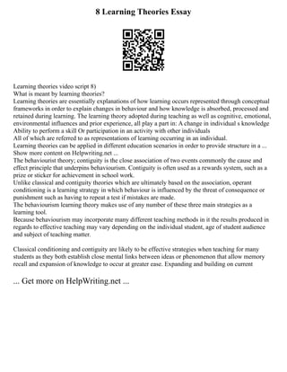 8 Learning Theories Essay
Learning theories video script 8)
What is meant by learning theories?
Learning theories are essentially explanations of how learning occurs represented through conceptual
frameworks in order to explain changes in behaviour and how knowledge is absorbed, processed and
retained during learning. The learning theory adopted during teaching as well as cognitive, emotional,
environmental influences and prior experience, all play a part in: A change in individual s knowledge
Ability to perform a skill Or participation in an activity with other individuals
All of which are referred to as representations of learning occurring in an individual.
Learning theories can be applied in different education scenarios in order to provide structure in a ...
Show more content on Helpwriting.net ...
The behaviourist theory; contiguity is the close association of two events commonly the cause and
effect principle that underpins behaviourism. Contiguity is often used as a rewards system, such as a
prize or sticker for achievement in school work.
Unlike classical and contiguity theories which are ultimately based on the association, operant
conditioning is a learning strategy in which behaviour is influenced by the threat of consequence or
punishment such as having to repeat a test if mistakes are made.
The behaviourism learning theory makes use of any number of these three main strategies as a
learning tool.
Because behaviourism may incorporate many different teaching methods in it the results produced in
regards to effective teaching may vary depending on the individual student, age of student audience
and subject of teaching matter.
Classical conditioning and contiguity are likely to be effective strategies when teaching for many
students as they both establish close mental links between ideas or phenomenon that allow memory
recall and expansion of knowledge to occur at greater ease. Expanding and building on current
... Get more on HelpWriting.net ...
 