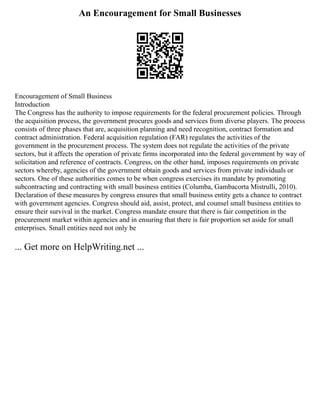 An Encouragement for Small Businesses
Encouragement of Small Business
Introduction
The Congress has the authority to impose requirements for the federal procurement policies. Through
the acquisition process, the government procures goods and services from diverse players. The process
consists of three phases that are, acquisition planning and need recognition, contract formation and
contract administration. Federal acquisition regulation (FAR) regulates the activities of the
government in the procurement process. The system does not regulate the activities of the private
sectors, but it affects the operation of private firms incorporated into the federal government by way of
solicitation and reference of contracts. Congress, on the other hand, imposes requirements on private
sectors whereby, agencies of the government obtain goods and services from private individuals or
sectors. One of these authorities comes to be when congress exercises its mandate by promoting
subcontracting and contracting with small business entities (Columba, Gambacorta Mistrulli, 2010).
Declaration of these measures by congress ensures that small business entity gets a chance to contract
with government agencies. Congress should aid, assist, protect, and counsel small business entities to
ensure their survival in the market. Congress mandate ensure that there is fair competition in the
procurement market within agencies and in ensuring that there is fair proportion set aside for small
enterprises. Small entities need not only be
... Get more on HelpWriting.net ...
 