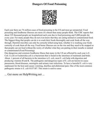 Dangers Of Food Poisoning
Each year there are 76 million cases of food poisoning in the US and most go unreported. Food
poisoning and foodborne illnesses are more of a threat than many people think. The CDC reports that
about 325 thousand people are hospitalized each year due to food poisoning and 5,000 people die
every year. For many people they do not even know that they are eating tainted or contaminated food.
The biggest thing that people can do is to wash their foods thoroughly and cook foods all the way
through. Harmful microbes can only be correctly killed using heat, whether it is washing your foods
correctly of cook them all the way. Food borne illnesses are on the rise and they need to be stopped so
that people can eat food without the worry of whether what they are putting in their mouths is tainted
or contaminated (Food Poisoning).
One dangerous and common foodborne illness that many in the US are affected by each year is E.
Coli. E.coli or Escherichia coli is a bacterium that is found in the intestines of mammals and birds.
About .1 percent of all bacteria in the intestines is E. coli, most E. coli help with digestion and
producing vitamins B and K. The pathogenic and dangerous types of E. coli are known to cause
pneumonia, blood diseases, meningitis and urinary tract infections. To have a harmful E. coli is very
unpleasant for the host and causes vomiting, diarrhea and abdominal pain. One of the most common
pathogenic strains is E. coli O157:H7. This strain is said to cause
... Get more on HelpWriting.net ...
 