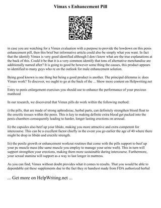 Vimax s Enhancement Pill
in case you are watching for a Vimax evaluation with a purpose to provide the lowdown on this penis
enhancement pill, then this brief but informative article could also be simply what you want. In fact
that the identify Vimax is very good identified although I don t know what are the true explanations at
the back of this. Could it be that it is a very common identify that tons of alternative merchandise are
additionally named after? It is going to good be however some thing the causes, this product appears
to identified to many guys who re on the outlook for male enhancement solution.
Being good known is one thing but being a good product is another. The principal dilemma is: does
Vimax work? To discover, we ought to go at the back of the ... Show more content on Helpwriting.net
...
Entry to penis enlargement exercises you should use to enhance the performance of your precious
manhood
In our research, we discovered that Vimax pills do work within the following method:
i) the pills, that are made of strong aphrodisiac, herbal parts, can definitely strengthen blood float to
the erectile tissues within the penis. This is key to making definite extra blood get packed into the
penis chambers consequently leading to harder, longer lasting erections on arousal.
Ii) the capsules also beef up your libido, making you more attractive and extra competent for
intercourse. This can be a excellent factor chiefly in the event you go earlier the age of 40 where there
might be drop in libido and erectile strength.
Iii) the penile growth or enhancement workout routines that come with the pills support to beef up
your pc muscle mass (the same muscle you employ to manage your urine waft). This in turn will
support strengthen your erections, making them more sustainable during intercourse. Furthermore,
your sexual stamina will support as a way to last longer in mattress.
As you can find, Vimax without doubt provides what it comes to results. That you would be able to
dependable eat these supplements due to the fact they re handiest made from FDA authorized herbal
... Get more on HelpWriting.net ...
 
