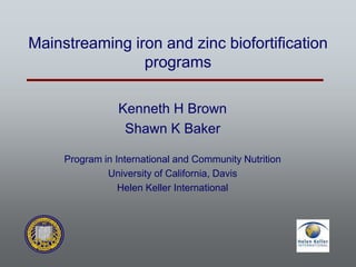 Mainstreaming iron and zinc biofortification
programs
Kenneth H Brown
Shawn K Baker
Program in International and Community Nutrition
University of California, Davis
Helen Keller International
 