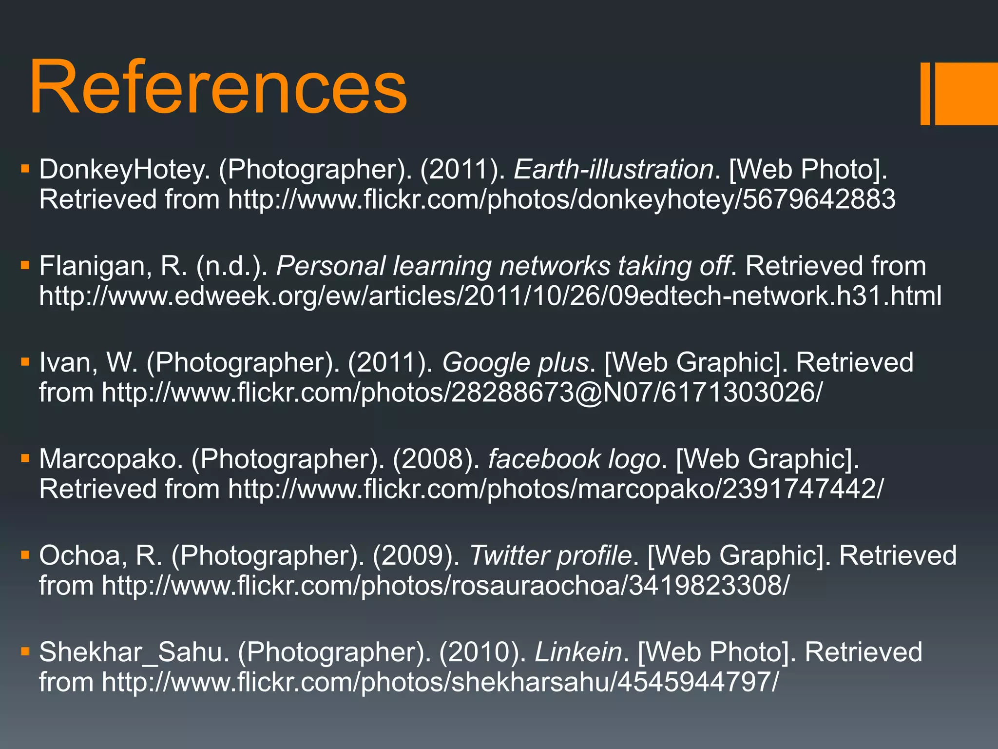 References
 DonkeyHotey. (Photographer). (2011). Earth-illustration. [Web Photo].
  Retrieved from http://www.flickr.com/photos/donkeyhotey/5679642883

 Flanigan, R. (n.d.). Personal learning networks taking off. Retrieved from
  http://www.edweek.org/ew/articles/2011/10/26/09edtech-network.h31.html

 Ivan, W. (Photographer). (2011). Google plus. [Web Graphic]. Retrieved
  from http://www.flickr.com/photos/28288673@N07/6171303026/

 Marcopako. (Photographer). (2008). facebook logo. [Web Graphic].
  Retrieved from http://www.flickr.com/photos/marcopako/2391747442/

 Ochoa, R. (Photographer). (2009). Twitter profile. [Web Graphic]. Retrieved
  from http://www.flickr.com/photos/rosauraochoa/3419823308/

 Shekhar_Sahu. (Photographer). (2010). Linkein. [Web Photo]. Retrieved
  from http://www.flickr.com/photos/shekharsahu/4545944797/
 