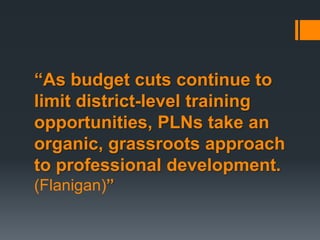 “As budget cuts continue to
limit district-level training
opportunities, PLNs take an
organic, grassroots approach
to professional development.
(Flanigan)”
 