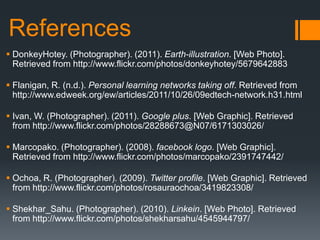 References
 DonkeyHotey. (Photographer). (2011). Earth-illustration. [Web Photo].
  Retrieved from http://www.flickr.com/photos/donkeyhotey/5679642883

 Flanigan, R. (n.d.). Personal learning networks taking off. Retrieved from
  http://www.edweek.org/ew/articles/2011/10/26/09edtech-network.h31.html

 Ivan, W. (Photographer). (2011). Google plus. [Web Graphic]. Retrieved
  from http://www.flickr.com/photos/28288673@N07/6171303026/

 Marcopako. (Photographer). (2008). facebook logo. [Web Graphic].
  Retrieved from http://www.flickr.com/photos/marcopako/2391747442/

 Ochoa, R. (Photographer). (2009). Twitter profile. [Web Graphic]. Retrieved
  from http://www.flickr.com/photos/rosauraochoa/3419823308/

 Shekhar_Sahu. (Photographer). (2010). Linkein. [Web Photo]. Retrieved
  from http://www.flickr.com/photos/shekharsahu/4545944797/
 