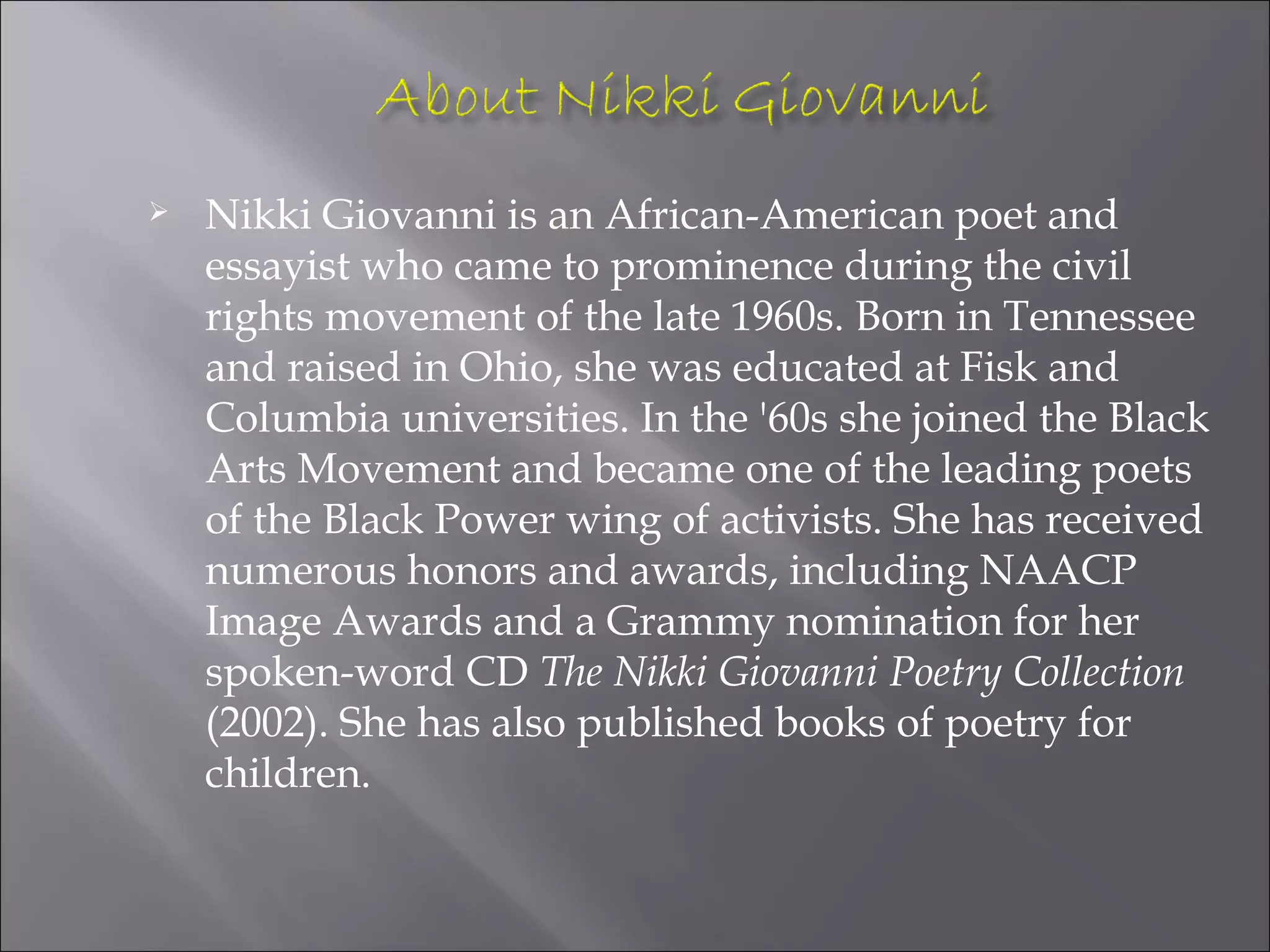    Nikki Giovanni is an African-American poet and
    essayist who came to prominence during the civil
    rights movement of the late 1960s. Born in Tennessee
    and raised in Ohio, she was educated at Fisk and
    Columbia universities. In the '60s she joined the Black
    Arts Movement and became one of the leading poets
    of the Black Power wing of activists. She has received
    numerous honors and awards, including NAACP
    Image Awards and a Grammy nomination for her
    spoken-word CD The Nikki Giovanni Poetry Collection
    (2002). She has also published books of poetry for
    children.
 