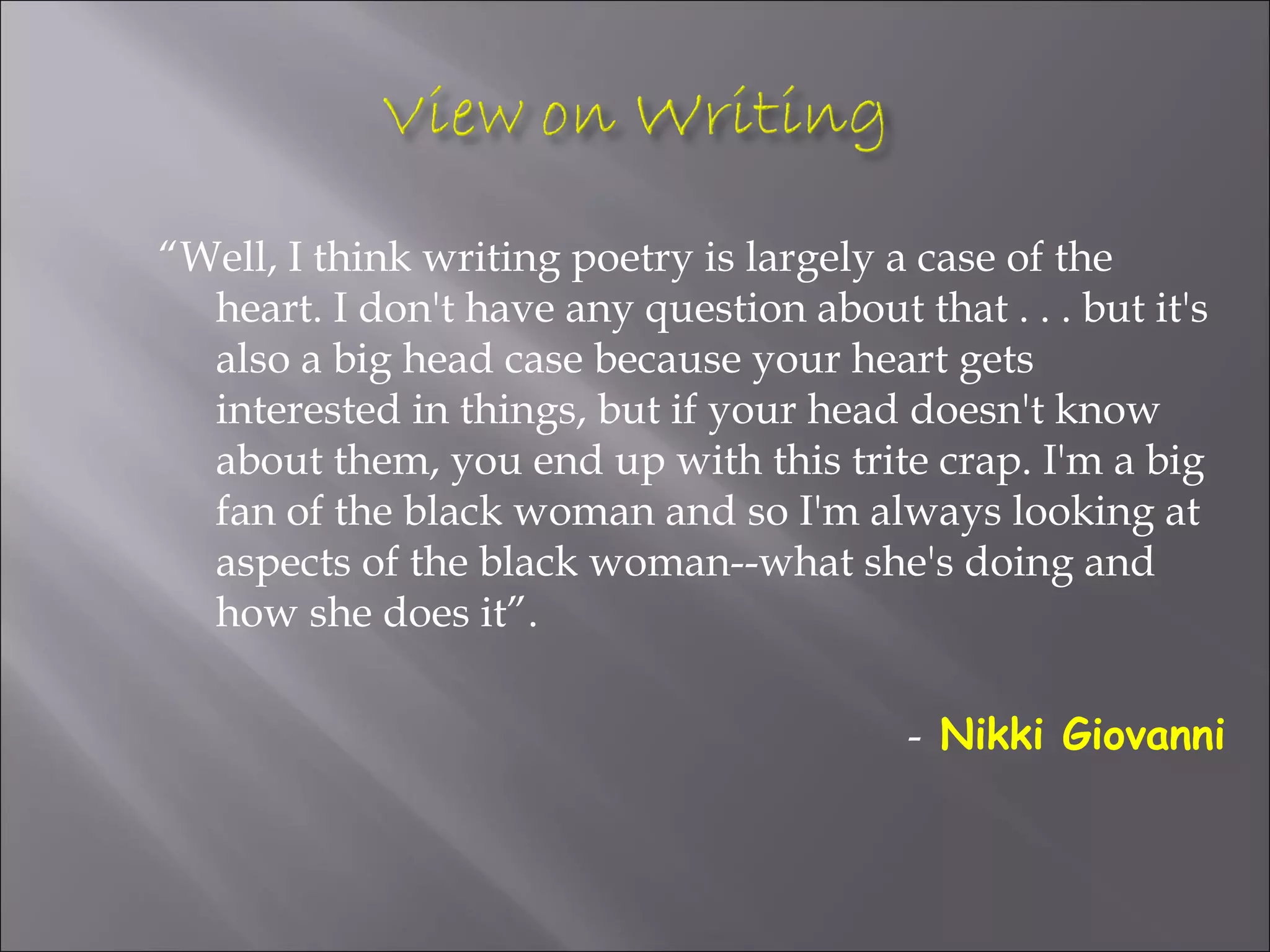 “Well, I think writing poetry is largely a case of the
  heart. I don't have any question about that . . . but it's
  also a big head case because your heart gets
  interested in things, but if your head doesn't know
  about them, you end up with this trite crap. I'm a big
  fan of the black woman and so I'm always looking at
  aspects of the black woman--what she's doing and
  how she does it”.

                                          - Nikki Giovanni
 