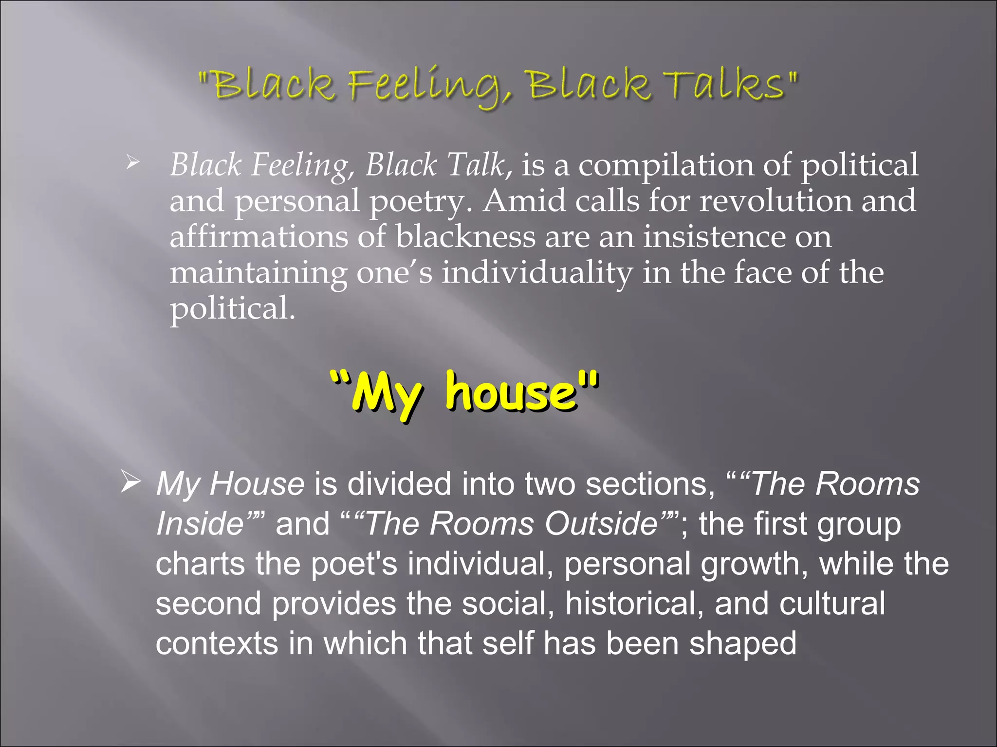    Black Feeling, Black Talk, is a compilation of political
    and personal poetry. Amid calls for revolution and
    affirmations of blackness are an insistence on
    maintaining one’s individuality in the face of the
    political.

               “My house"
 My House is divided into two sections, ““The Rooms
  Inside”” and ““The Rooms Outside””; the first group
  charts the poet's individual, personal growth, while the
  second provides the social, historical, and cultural
  contexts in which that self has been shaped
 