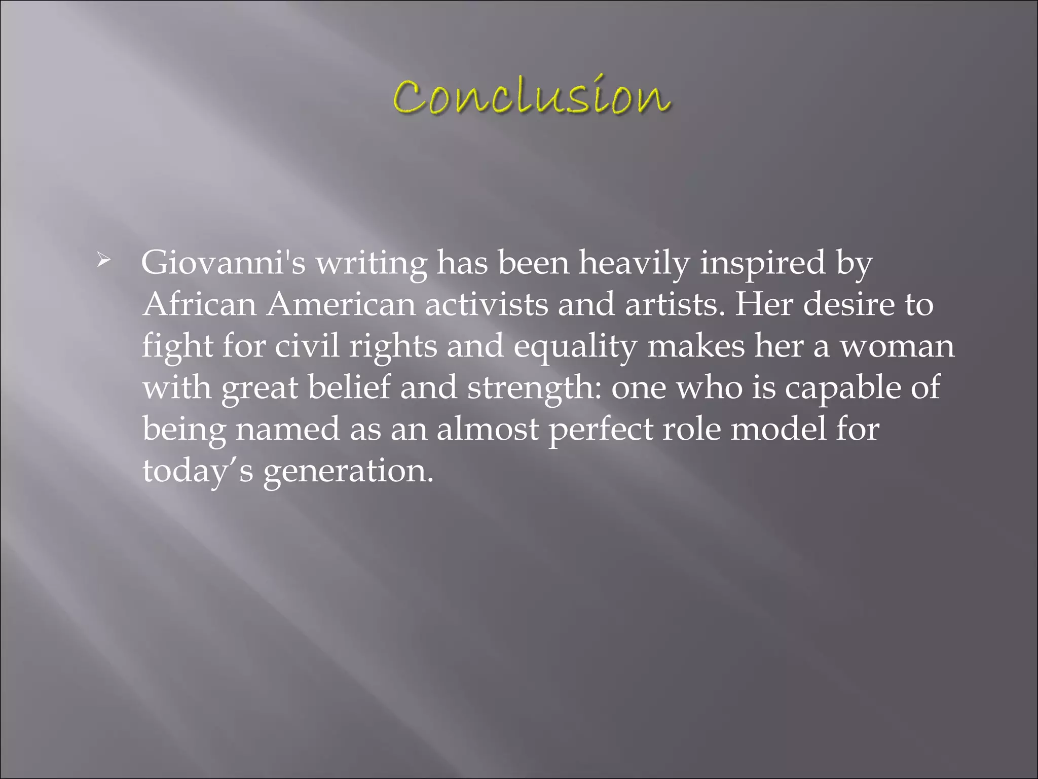    Giovanni's writing has been heavily inspired by
    African American activists and artists. Her desire to
    fight for civil rights and equality makes her a woman
    with great belief and strength: one who is capable of
    being named as an almost perfect role model for
    today’s generation.
 