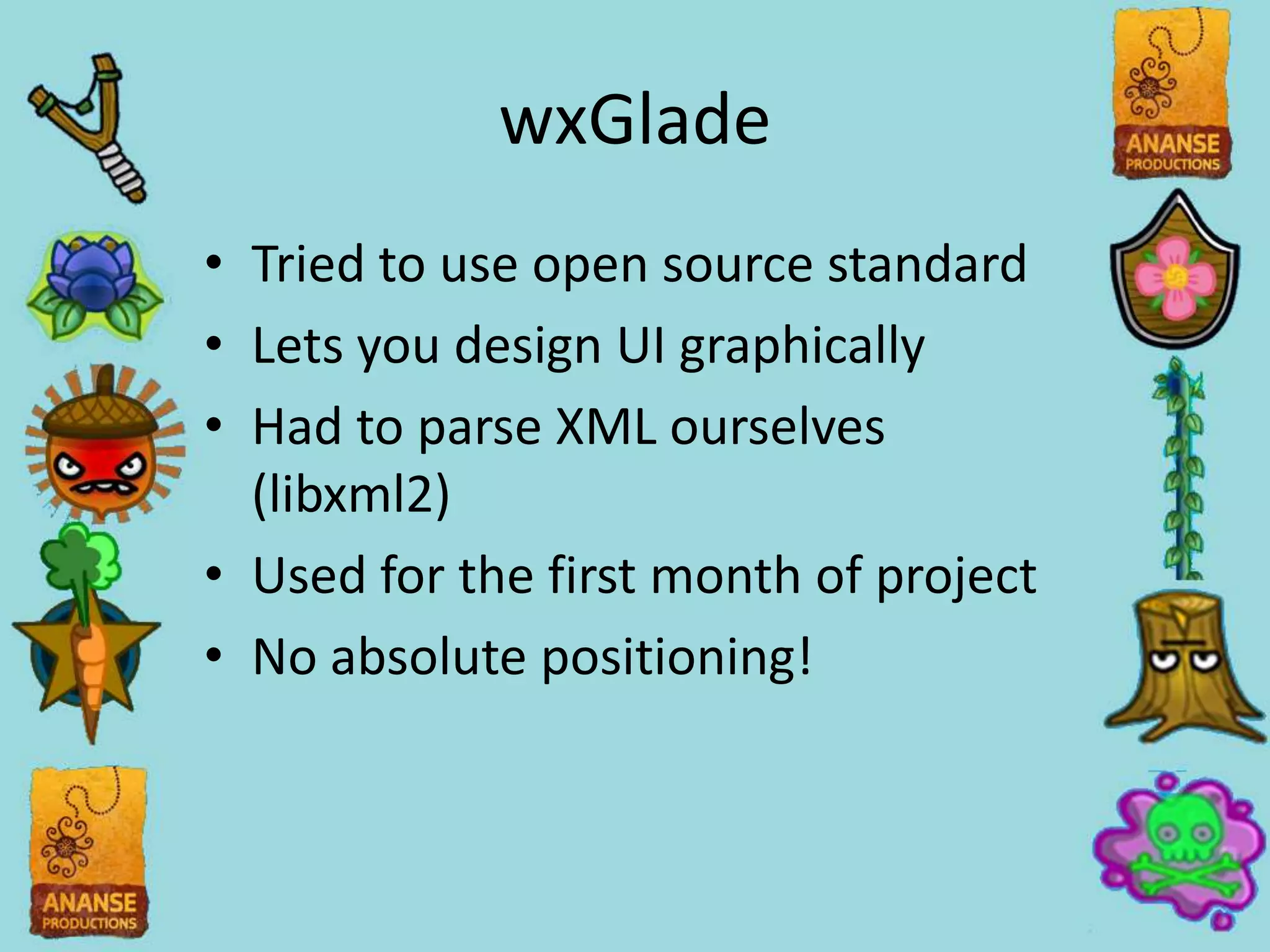 wxGlade
• Tried to use open source standard
• Lets you design UI graphically
• Had to parse XML ourselves
  (libxml2)
• Used for the first month of project
• No absolute positioning!
 