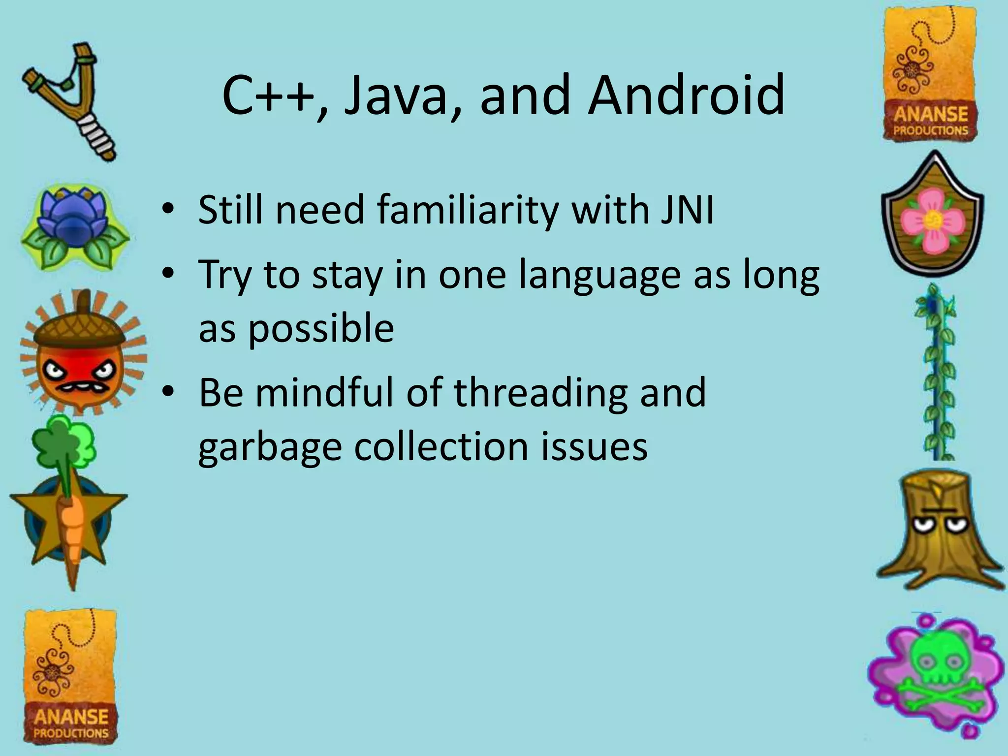 C++, Java, and Android
• Still need familiarity with JNI
• Try to stay in one language as long
  as possible
• Be mindful of threading and
  garbage collection issues
 