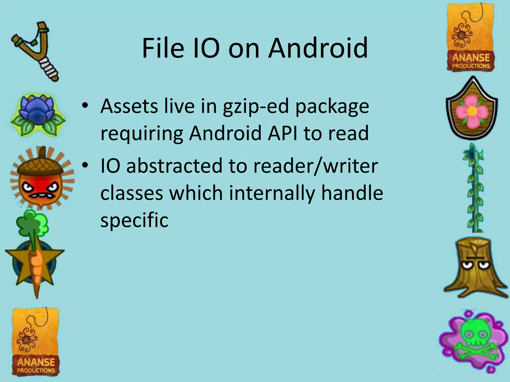 File IO on Android
• Assets live in gzip-ed package
  requiring Android API to read
• IO abstracted to reader/writer
  classes which internally handle
  specific
 