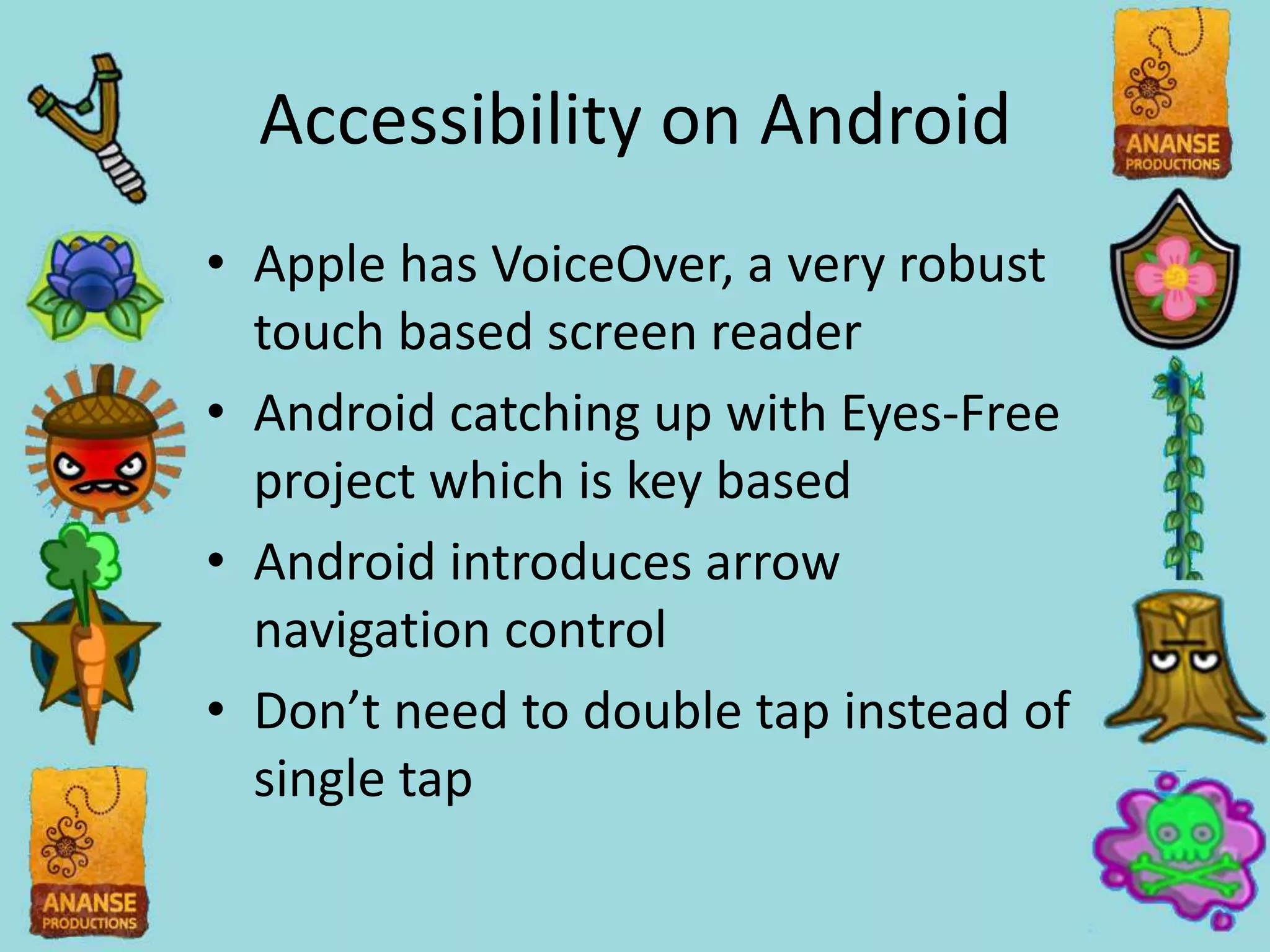Accessibility on Android
• Apple has VoiceOver, a very robust
  touch based screen reader
• Android catching up with Eyes-Free
  project which is key based
• Android introduces arrow
  navigation control
• Don’t need to double tap instead of
  single tap
 