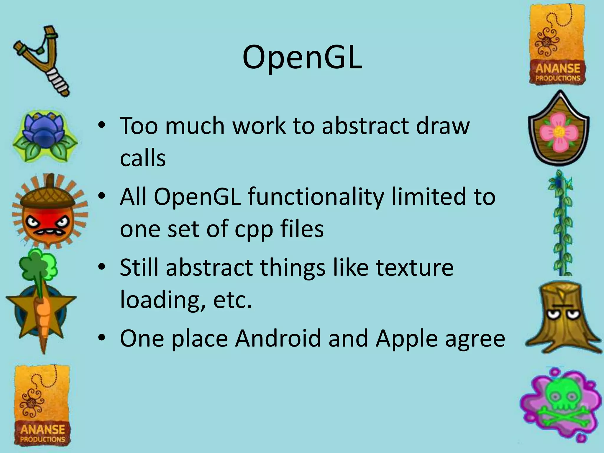 OpenGL
• Too much work to abstract draw
  calls
• All OpenGL functionality limited to
  one set of cpp files
• Still abstract things like texture
  loading, etc.
• One place Android and Apple agree
 