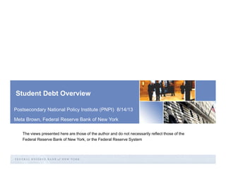 Student Debt Overview
Postsecondary National Policy Institute (PNPI) 8/14/13
Meta Brown, Federal Reserve Bank of New York
The views presented here are those of the author and do not necessarily reflect those of the
Federal Reserve Bank of New York, or the Federal Reserve System

 