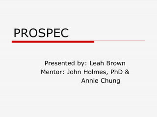 PROSPEC

    Presented by: Leah Brown
   Mentor: John Holmes, PhD &
               Annie Chung
 