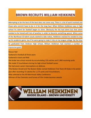 BROWN RECRUITS WILLIAM HEIKKINEN
Attempting to be the best of the best does not come easy. There is a lot of work involved and
those who commit have to be in it for the long haul. When William Heikkinen was in high
school his talent for football began to shine. Obviously the kid had talent but that talent
needed to be honed with lots of practice in order to become something special. When some
of the Northeast-10 talent scouts started to take notice, Heikkinen realized he needed to step
up his academic game, too if he were going to make it into an Ivy League college. By the time
he graduated from Andover High School, William Heikkinen had reached a number of
impressive goals:
•Honor Roll
•Lettered in football all three years
•Lettered in track and field
•He broke two school records by accumulating 126 catches and 1,960 receiving yards.
•He made 22 touchdowns during his high school football career.
•He had seven career interceptions on defense.
•The Boston Herald and The Boston Globe named Heikkinen First Team All-State in his senior
year after recording 72 catches for 1,175 yards and 9 touchdowns.
•Was selected to the All-Merrimack Valley Conference
•Winner of the Chemistry and Survey of Film Underclassmen awards
 