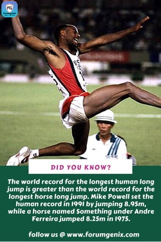 The world record for the longest human long
jump is greater than the world record for the
longest horse long jump. Mike Powell set the
human record in 1991 by jumping 8.95m,
while a horse named Something under Andre
Ferreira jumped 8.25m in 1975.
DID YOU KNOW?
follow us @ www.forumgenix.com
 