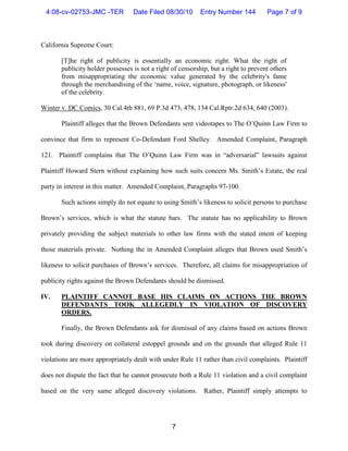 4:08-cv-02753-JMC -TER           Date Filed 08/30/10       Entry Number 144         Page 7 of 9



California Supreme Court:

       [T]he right of publicity is essentially an economic right. What the right of
       publicity holder possesses is not a right of censorship, but a right to prevent others
       from misappropriating the economic value generated by the celebrity's fame
       through the merchandising of the ‘name, voice, signature, photograph, or likeness'
       of the celebrity.

Winter v. DC Comics, 30 Cal.4th 881, 69 P.3d 473, 478, 134 Cal.Rptr.2d 634, 640 (2003).

       Plaintiff alleges that the Brown Defendants sent videotapes to The O’Quinn Law Firm to

convince that firm to represent Co-Defendant Ford Shelley. Amended Complaint, Paragraph

121. Plaintiff complains that The O’Quinn Law Firm was in “adversarial” lawsuits against

Plaintiff Howard Stern without explaining how such suits concern Ms. Smith’s Estate, the real

party in interest in this matter. Amended Complaint, Paragraphs 97-100.

       Such actions simply do not equate to using Smith’s likeness to solicit persons to purchase

Brown’s services, which is what the statute bars. The statute has no applicability to Brown

privately providing the subject materials to other law firms with the stated intent of keeping

those materials private. Nothing the in Amended Complaint alleges that Brown used Smith’s

likeness to solicit purchases of Brown’s services. Therefore, all claims for misappropriation of

publicity rights against the Brown Defendants should be dismissed.

IV.    PLAINTIFF CANNOT BASE HIS CLAIMS ON ACTIONS THE BROWN
       DEFENDANTS TOOK ALLEGEDLY IN VIOLATION OF DISCOVERY
       ORDERS.

       Finally, the Brown Defendants ask for dismissal of any claims based on actions Brown

took during discovery on collateral estoppel grounds and on the grounds that alleged Rule 11

violations are more appropriately dealt with under Rule 11 rather than civil complaints. Plaintiff

does not dispute the fact that he cannot prosecute both a Rule 11 violation and a civil complaint

based on the very same alleged discovery violations.         Rather, Plaintiff simply attempts to




                                                 7
 