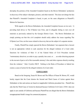 4:08-cv-02753-JMC -TER            Date Filed 08/30/10      Entry Number 144        Page 8 of 9



downplay the portions of the Amended Complaint based on the Brown Defendants’ production

in discovery of the subject videotapes, pictures, and other material. This does not change the fact

that Plaintiff’s Amended Complaint is based, in part, on the same allegations as Plaintiff’s

Motion for Sanctions.

       With regards to the Brown Defendants, the Amended Complaint focuses on two acts: 1)

providing hard drives to The O’Quinn Law Firm, and 2) allegedly failing to turn over all

materials as previously ordered by the Georgia District Court. The Brown Defendants are

simply pointing out that this civil complaint should solely address the issues regarding The

O’Quinn Law Firm, not the issues related to discovery that are the subject of a separate motion.

       Finally, Plaintiff has simply ignored the Brown Defendants’ last argument that a lawsuit

is not an appropriate vehicle to seek sanctions for the alleged violation of a Court order.

Sanctions for violations of Rule 11 of the Federal Rules of Civil Procedure include

“nonmonetary directives; an order to pay a penalty into court; or . . . an order directing payment

to the movant of part or all of the reasonable attorney’s fees and other expenses directly resulting

from the violation.” Rule 11(c)(4), FRCP. Nothing in the Rules of Procedure or federal law

creates a cause of action for the alleged violation of a Court order.

                                          CONCLUSION

       Based on the foregoing, Susan M. Brown and The Offices of Susan M. Brown, PC, would

hereby request that the Court dismiss the Second and Third Causes of Action against these

Defendants in that said actions are based on inapplicable California procedural law. Plaintiff also

asks that the Third Cause of Action be dismissed because California Civil Code § 3344.1 does not

apply to acts outside of California and because Plaintiff has not alleged that the Brown Defendants

misappropriated Smith’s image for commercial purposes.




                                                  8
 