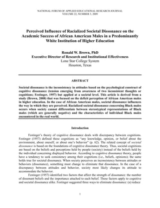 NATIONAL FORUM OF APPLIED EDUCATIONAL RESEARCH JOURNAL
VOLUME 22, NUMBER 3, 2009
1
Perceived Influence of Racialized Societal Dissonance on the
Academic Success of African American Males in a Predominantly
White Institution of Higher Education
Ronald W. Brown, PhD
Executive Director of Research and Institutional Effectiveness
Lone Star College System
Houston, Texas
ABSTRACT
Societal dissonance is the inconsistency in attitudes based on the psychological construct of
cognitive dissonance (tension emerging from awareness of two inconsistent thoughts or
cognitions; Festinger, 1957) but applied at a societal level. This article is derived from a
study (Brown, 2008) that was focused on the deficit perception of African American males
in higher education. In the case of African American males, societal dissonance influences
the way in which they are perceived. Racialized societal dissonance concerning Black males
occurs when society cannot differentiate between stereotypical representations of Black
males (which are generally negative) and the characteristics of individual Black males
encountered in the real world.
Introduction
Festinger’s theory of cognitive dissonance deals with discrepancy between cognitions.
Festinger (1957) defined these cognitions as “any knowledge, opinion, or belief about the
environment, about oneself, or about one’s behavior” (p. 62). The related concept of societal
dissonance is based on the foundations of cognitive dissonance theory. Thus, societal cognitions
are based on the beliefs and perceptions held by people (society) instead of the beliefs held by
the individual concerning displayed behavior. According to cognitive dissonance theory, people
have a tendency to seek consistency among their cognitions (i.e., beliefs, opinions); the same
holds true for societal dissonance. When society perceives an inconsistency between attitudes or
behaviors (dissonance), something must change to eliminate that dissonance. In the case of a
discrepancy between attitudes and behavior, society most likely changes its attitude to
accommodate the behavior.
Festinger (1957) identified two factors that affect the strength of dissonance: the number
of dissonant beliefs and the importance attached to each belief. These factors apply to cognitive
and societal dissonance alike. Festinger suggested three ways to eliminate dissonance: (a) reduce
 