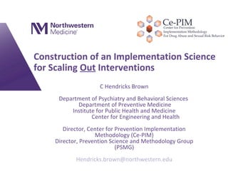 Construction of an Implementation Science
for Scaling Out Interventions
C Hendricks Brown
Department of Psychiatry and Behavioral Sciences
Department of Preventive Medicine
Institute for Public Health and Medicine
Center for Engineering and Health
Director, Center for Prevention Implementation
Methodology (Ce-PIM)
Director, Prevention Science and Methodology Group
(PSMG)
Hendricks.brown@northwestern.edu
 