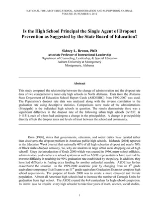 NATIONAL FORUM OF EDUCATIONAL ADMINISTRATION AND SUPERVISION JOURNAL
                            VOLUME 29, NUMBER 4, 2012




  Is the High School Principal the Single Agent of Dropout
  Prevention as Suggested by the State Board of Education?

                                   Sidney L. Brown, PhD
                      Associate Professor of Instructional Leadership
                  Department of Counseling, Leadership, & Special Education
                             Auburn University at Montgomery
                                   Montgomery, Alabama


______________________________________________________________________________

                                            Abstract

This study compared the relationship between the change of administration and the dropout rate
data of two comprehensive inner-city high schools in North Alabama. Data from the Alabama
State Department of Education School Report Cards (ASDESRC) from 1990-2007 was used.
The Population’s dropout rate data was analyzed along with the inverse correlation to the
graduation rate using descriptive statistics. Comparisons were made of the administrations
(Principals) in the individual high schools in question. The results demonstrate there was a
significant difference in the dropout rate of the following urban high schools (A=657, &
I=1131), each of whom had undergone a change in the principalship. A change in principalship
directly affects the dropout rates and levels of trust between the school and community.
______________________________________________________________________________



        Dorn (1996), states that governments, educators, and social critics have created rather
than discovered the dropout problem in Americas public high schools. Richards (2004) reported
in the Education Week Journal that nationally 40% of all high schoolers dropout and nearly 70%
of Black males dropout annually. So, why are students in large urban areas dropping out of high
school? Since the introduction of Goals 2000 which was created in 1996, many school officials,
administrators, and teachers in school systems as well as ASDE representatives have realized the
extreme difficulty in reaching the 90% graduation rate established by the policy. In addition, they
have had difficulty in finding extra funding for another unfunded mandate. ASDE has further
exacerbated the situation in the 1999-2000 academic year by changing from an 8th grade
equivalent competency Exit Exam to an 11th grade equivalent Graduation Exam to complete high
school requirements. The purpose of Goals 2000 was to create a more educated and literate
population. Almost all American high schools had to increase the number of Carnegie Units for
graduation from high school. The ASDE created the 4x4 curriculum for high school completion.
Its intent was to require every high schooler to take four years of math, science, social studies,


                                                1
 