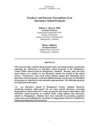 SCHOOLING
                             VOLUME 3, NUMBER 1, 2012




              Teachers’ and Parents’ Perceptions of an
                   Alternative School Program

                            Sidney L. Brown, PhD
                                Associate Professor
                          Instructional Leadership/CLSE
                               College of Education
                         Auburn University at Montgomery
                              Montgomery, Alabama


                                 Hosey Addison
                                Graduate Student
                             Alabama State University
                              Montgomery, Alabama




                                   ABSTRACT

This research study examines the perceptions that exist among teachers and parents
regarding the effectiveness of alternative school programs in the Montgomery
County Public School System in Montgomery, Alabama. Recently, there has been
much debate over whether or not alternative schools are needed in this school
system. Furthermore, many local school officials suggest that eliminating these
alternative school programs would add additional funds, and decrease the likelihood
of proration or reduction in state education appropriations. The following questions
are addressed in this study:

 (1)   Are alternative schools in Montgomery County, Alabama effectively
promoting academic achievement? (2) Are these schools effectively correcting
inappropriate student behavior? Lastly, do parents and teachers alike believe that
alternative school programs are needed? Study results indicate that alternative
schools in Montgomery, Alabama have been successful in promoting academic
achievement and facilitating the correction of inappropriate behaviors exhibited by
students participating in the programs.




                                         1
 