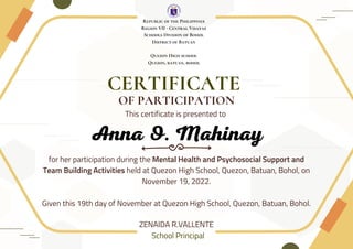 CERTIFICATE
This certificate is presented to
OF PARTICIPATION
ZENAIDA R.VALLENTE
School Principal
for her participation during the Mental Health and Psychosocial Support and
Team Building Activities held at Quezon High School, Quezon, Batuan, Bohol, on
November 19, 2022.
Given this 19th day of November at Quezon High School, Quezon, Batuan, Bohol.
Republic of the Philippines
Region VII - Central Visayas
Schools Division of Bohol
District of Batuan
Quezon High school
Quezon, batuan, bohol
Anna O. Mahinay
 