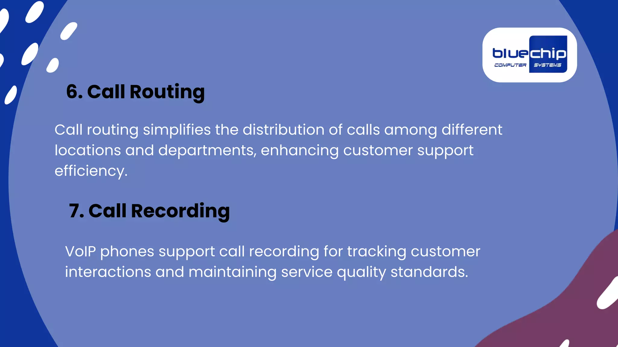 Call routing simplifies the distribution of calls among different
locations and departments, enhancing customer support
efficiency.
6. Call Routing
VoIP phones support call recording for tracking customer
interactions and maintaining service quality standards.
7. Call Recording
 